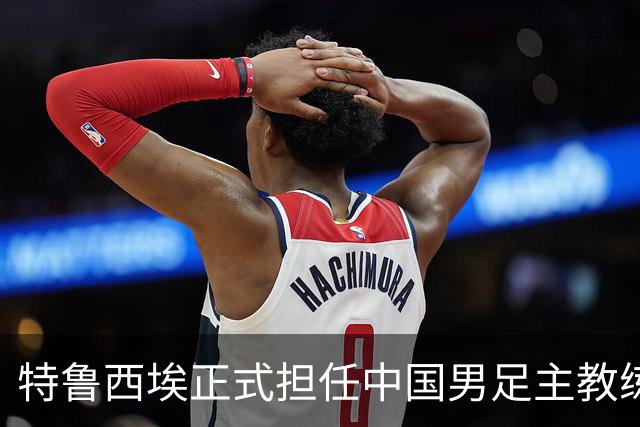 特鲁西埃正式担任中国男足主教练，共同敲定热身赛备战名单